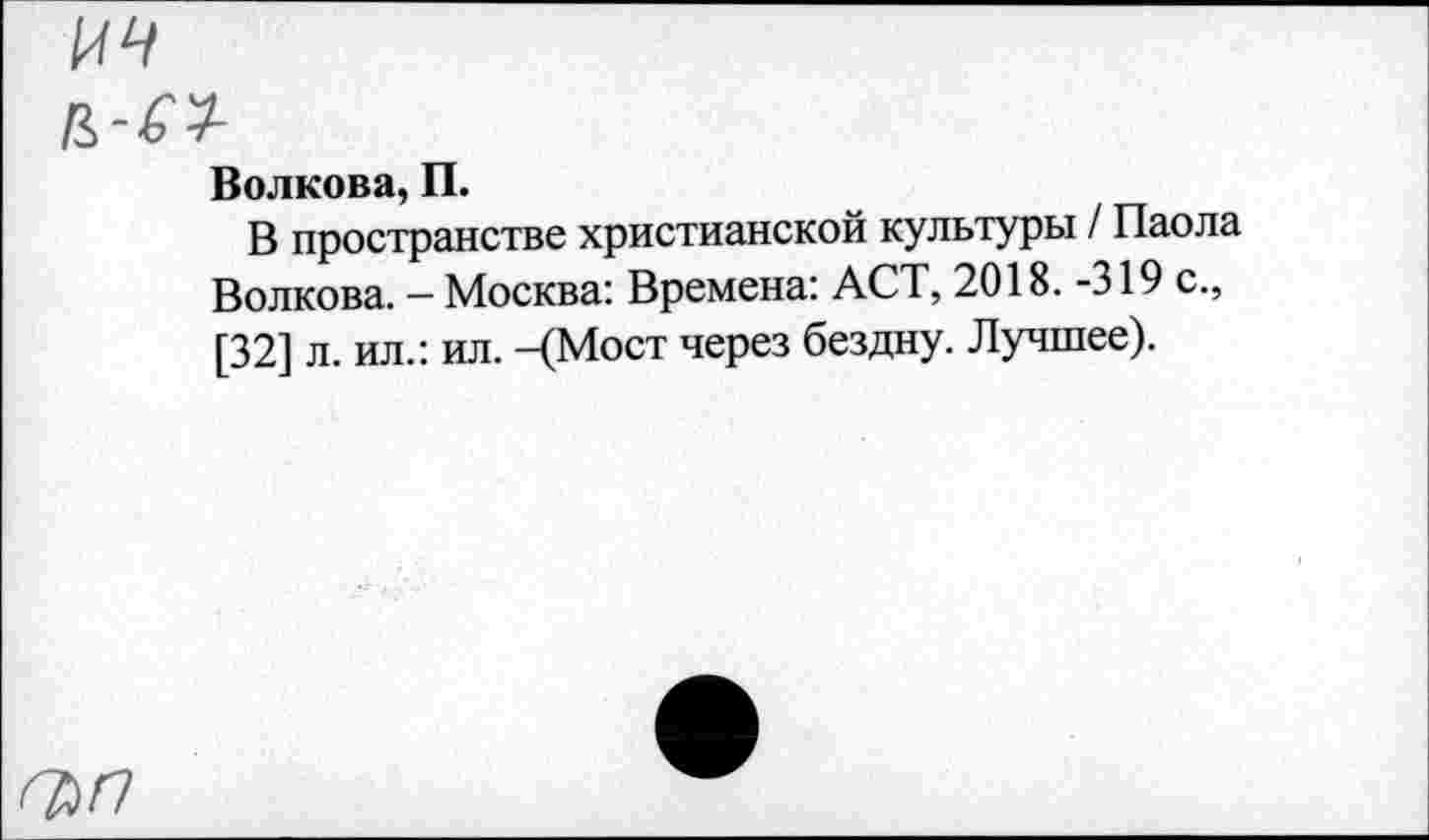 ﻿ич
Волкова, П.
В пространстве христианской культуры / Паола Волкова. — Москва: Времена: ACT, 2018. -319 с., [32] л. ил.: ил. -(Мост через бездну. Лучшее).